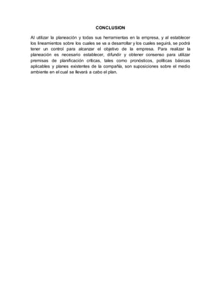 CONCLUSION
Al utilizar la planeación y todas sus herramientas en la empresa, y al establecer
los lineamientos sobre los cuales se va a desarrollar y los cuales seguirá, se podrá
tener un control para alcanzar el objetivo de la empresa. Para realizar la
planeación es necesario establecer, difundir y obtener consenso para utilizar
premisas de planificación críticas, tales como pronósticos, políticas básicas
aplicables y planes existentes de la compañía, son suposiciones sobre el medio
ambiente en el cual se llevará a cabo el plan.
 