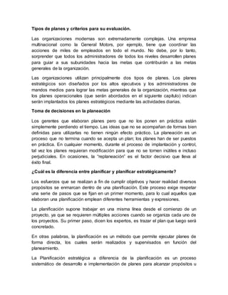 Tipos de planes y criterios para su evaluación.
Las organizaciones modernas son extremadamente complejas. Una empresa
multinacional como la General Motors, por ejemplo, tiene que coordinar las
acciones de miles de empleados en todo el mundo. No debe, por lo tanto,
sorprender que todos los administradores de todos los niveles desarrollen planes
para guiar a sus subunidades hacia las metas que contribuirán a las metas
generales de la organización.
Las organizaciones utilizan principalmente dos tipos de planes. Los planes
estratégicos son diseñados por los altos ejecutivos y los administradores de
mandos medios para lograr las metas generales de la organización, mientras que
los planes operacionales (que serán abordados en el siguiente capítulo) indican
serán implantados los planes estratégicos mediante las actividades diarias.
Toma de decisiones en la planeación
Los gerentes que elaboran planes pero que no los ponen en práctica están
simplemente perdiendo el tiempo. Las ideas que no se acompañan de formas bien
definidas para utilizarlas no tienen ningún efecto práctico. La planeación es un
proceso que no termina cuando se acepta un plan; los planes han de ser puestos
en práctica. En cualquier momento, durante el proceso de implantación y control,
tal vez los planes requieran modificación para que no se tornen inútiles e incluso
perjudiciales. En ocasiones, la “replaneación” es el factor decisivo que lleva al
éxito final.
¿Cuál es la diferencia entre planificar y planificar estratégicamente?
Los esfuerzos que se realizan a fin de cumplir objetivos y hacer realidad diversos
propósitos se enmarcan dentro de una planificación. Este proceso exige respetar
una serie de pasos que se fijan en un primer momento, para lo cual aquellos que
elaboran una planificación emplean diferentes herramientas y expresiones.
La planificación supone trabajar en una misma línea desde el comienzo de un
proyecto, ya que se requieren múltiples acciones cuando se organiza cada uno de
los proyectos. Su primer paso, dicen los expertos, es trazar el plan que luego será
concretado.
En otras palabras, la planificación es un método que permite ejecutar planes de
forma directa, los cuales serán realizados y supervisados en función del
planeamiento.
La Planificación estratégica a diferencia de la planificación es un proceso
sistemático de desarrollo e implementación de planes para alcanzar propósitos u
 