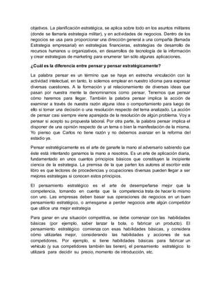 objetivos. La planificación estratégica, se aplica sobre todo en los asuntos militares
(donde se llamaría estrategia militar), y en actividades de negocios. Dentro de los
negocios se usa para proporcionar una dirección general a una compañía (llamada
Estrategia empresarial) en estrategias financieras, estrategias de desarrollo de
recursos humanos u organizativos, en desarrollos de tecnología de la información
y crear estrategias de marketing para enumerar tan sólo algunas aplicaciones.
¿Cuál es la diferencia entre pensar y pensar estratégicamente?
La palabra pensar es un término que se haya en estrecha vinculación con la
actividad intelectual, en tanto, lo solemos emplear en nuestro idioma para expresar
diversas cuestiones. A la formación y al relacionamiento de diversas ideas que
pasan por nuestra mente la denominamos como pensar. Tenemos que pensar
cómo haremos para llegar. También la palabra pensar implica la acción de
examinar a través de nuestra razón alguna idea o comportamiento para luego de
ello sí tomar una decisión o una resolución respecto del tema analizado. La acción
de pensar casi siempre viene aparejada de la resolución de algún problema. Voy a
pensar si acepto su propuesta laboral. Por otra parte, la palabra pensar implica el
disponer de una opinión respecto de un tema o bien la manifestación de la misma.
Yo pienso que Carlos no tiene razón y no debemos avanzar en la reforma del
estadio ya.
Pensar estratégicamente es el arte de ganarle la mano al adversario sabiendo que
éste está intentando ganarnos la mano a nosotros. Es un arte de aplicación diaria,
fundamentado en unos cuantos principios básicos que constituyen la incipiente
ciencia de la estrategia. La premisa de la que parten los autores al escribir este
libro es que lectores de procedencias y ocupaciones diversas pueden llegar a ser
mejores estrategas si conocen estos principios.
El pensamiento estratégico es el arte de desempeñarse mejor que la
competencia, tomando en cuenta que la competencia trata de hacer lo mismo
con uno. Las empresas deben basar sus operaciones de negocios en un buen
pensamiento estratégico, o arriesgarse a perder negocios ante algún competidor
que utilice una mejor estrategia
Para ganar en una situación competitiva, se debe comenzar con las habilidades
básicas (por ejemplo, saber lanzar la bola, o fabricar un producto). El
pensamiento estratégico comienza con esas habilidades básicas, y considera
cómo utilizarlas mejor, considerando las habilidades y acciones de sus
competidores. Por ejemplo, si tiene habilidades básicas para fabricar un
vehículo (y sus competidores también las tienen), el pensamiento estratégico lo
utilizará para decidir su precio, momento de introducción, etc.
 