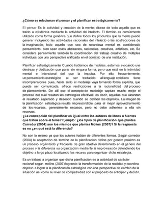¿Cómo se relacionan el pensar y el planificar estratégicamente?
El pensar Es la actividad y creación de la mente; dícese de todo aquello que es
traído a existencia mediante la actividad del intelecto. El término es comúnmente
utilizado como forma genérica que define todos los productos que la mente puede
generar incluyendo las actividades racionales del intelecto o las abstracciones de
la imaginación; todo aquello que sea de naturaleza mental es considerado
pensamiento, bien sean estos abstractos, racionales, creativos, artísticos, etc. Se
considera pensamiento también la coordinación del trabajo creativo de múltiples
individuos con una perspectiva unificada en el contexto de una institución.
Planificar estratégicamente Cuando hablamos de modelos, estamos evocando una
destreza y dedicación que parte sin ninguna forma, pero que está en la intimidad
mental e intencional del que la impulsa. Por ello, frecuentemente,
un pensamiento estratégico al ser traducido al lenguaje cotidiano tiene
incomprensiones pues, hasta tanto el modelaje vaya tomando forma explícita, que
pueda ser comunicada, ofrece restricciones a la racionalidad del proceso
de planeamiento. De allí que el concepto de modelaje captura mucho mejor el
proceso del cual resultan las estrategias efectivas; es decir, aquellas que alcanzan
el resultado esperado y deseado cuando se definen los objetivos. La imagen de
la planificación estratégica resulta imprescindible para el mejor aprovechamiento
de los recursos, generalmente escasos, pero no debe adherirse a ella sin
reservas.
¿La concepción del planificar es igual entre los autores de libros o fuentes
que traten sobre el tema? Ejemplo: ¿los tipos de planificación que plantea
Corredor (2004) son los mismos que plantea Molins (2007)? Si la respuesta
es no ¿en qué está la diferencia?
No son lo mismo ya que los autores hablan de diferentes formas. Según corredor
(2004) la aceptación de termino en la planificación define por genero próximo es
un proceso organizado y frecuente de gran objetivo determinado en el género del
proceso y la diferencia su organización mediante la improvisación defendiendo los
objetivo a largo plazo localizando los recurso para organizar dicha estrategia.
Es un trabajo a organizar que dicha planificación es la actividad de carácter
racional según molins (2007) logrando la transformación de la realidad y coordina
objetivo a lograr a la planificación estratégica con una perspectiva de cambio de la
situación así como su nivel de competividad con el propósito de anticipar y decidir.
 
