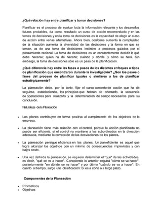 ¿Qué relación hay entre planificar y tomar decisiones?
Planificar es el proceso de evaluar toda la información relevante y los desarrollos
futuros probables, da como resultado un curso de acción recomendado y en las
tomas de decisiones y en la toma de decisiones es la capacidad de elegir un curso
de acción entre varias alternativas. Ahora bien, conforme aumenta la complejidad
de la situación aumenta la diversidad de las decisiones y la forma en que se
toman, va de una toma de decisiones instintiva a procesos guiados por el
pensamiento racional. La toma de decisiones es un constantemente decidir lo qué
debe hacerse; quién ha de hacerlo; cuándo y dónde, y cómo se hará. Sin
embargo, la toma de decisiones sólo es un paso de la planificación.
¿Qué diferencia hay entre las fases o pasos de los distintos enfoques o tipos
de planificación que encontraron durante la investigación? ¿Son los pasos o
fases del proceso de planificar iguales o similares a los de planificar
estratégicamente?
La planeación debe, por lo tanto, fijar el curso concreto de acción que ha de
seguirse, estableciendo, los principios que habrán de orientarlo, la secuencia
de operaciones para realizarlo y la determinación de tiempo necesarios para su
conclusión.
Naturaleza dela Planeación
 Los planes contribuyen en forma positiva al cumplimiento de los objetivos de la
empresa.
 La planeación tiene más relación con el control, porque la acción planificada no
puede ser eficiente, si el control no mantiene a los subordinados en la dirección
adecuada, mediante la corrección de las desviaciones de los planes.
 La planeación persigue eficiencia en los planes. Un plan eficiente es aquel que
logra alcanzar los objetivos con un mínimo de consecuencias imprevistas y con
bajos costo.
 Una vez definida la planeación, se requiere determinar el "qué" de las actividades,
es decir, "qué se va a hacer". Conociendo lo anterior seguirá "cómo se va hacer",
posteriormente "en dónde se va hacer" y por último "cuándo se va a hacer". En
cuanto al tiempo, surge una clasificación: Si es a corto o a largo plazo.
Componentes de la Planeación
 Pronósticos
 Objetivos
 