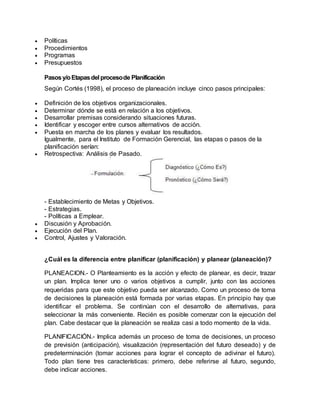 Políticas
 Procedimientos
 Programas
 Presupuestos
Pasosy/oEtapasdel procesode Planificación
Según Cortés (1998), el proceso de planeación incluye cinco pasos principales:
 Definición de los objetivos organizacionales.
 Determinar dónde se está en relación a los objetivos.
 Desarrollar premisas considerando situaciones futuras.
 Identificar y escoger entre cursos alternativos de acción.
 Puesta en marcha de los planes y evaluar los resultados.
Igualmente, para el Instituto de Formación Gerencial, las etapas o pasos de la
planificación serían:
 Retrospectiva: Análisis de Pasado.
- Establecimiento de Metas y Objetivos.
- Estrategias.
- Políticas a Emplear.
 Discusión y Aprobación.
 Ejecución del Plan.
 Control, Ajustes y Valoración.
¿Cuál es la diferencia entre planificar (planificación) y planear (planeación)?
PLANEACION.- O Planteamiento es la acción y efecto de planear, es decir, trazar
un plan. Implica tener uno o varios objetivos a cumplir, junto con las acciones
requeridas para que este objetivo pueda ser alcanzado. Como un proceso de toma
de decisiones la planeación está formada por varias etapas. En principio hay que
identificar el problema. Se continúan con el desarrollo de alternativas, para
seleccionar la más conveniente. Recién es posible comenzar con la ejecución del
plan. Cabe destacar que la planeación se realiza casi a todo momento de la vida.
PLANIFICACIÓN.- Implica además un proceso de toma de decisiones, un proceso
de previsión (anticipación), visualización (representación del futuro deseado) y de
predeterminación (tomar acciones para lograr el concepto de adivinar el futuro).
Todo plan tiene tres características: primero, debe referirse al futuro, segundo,
debe indicar acciones.
 