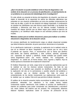 ¿Qué vinculación se puede establecer entre la fase de diagnóstico o de
análisis de la situación en un proceso de planificación y el planteamiento de
un problema en un proceso de metodología de la investigación?
En este artículo se presenta la técnica del diagnóstico de situación, que tiene por
objeto el desarrollo de la capacidad de valorar las diferentes alternativas que
presentan en una situación problemática así como las posibles consecuencias de
cada una de ellas, a partir de una situación de dialogo organizado. A continuación
se estudian las habilidades que esta técnica puede desarrollar y se localizan las
similitudes y diferencias que tiene con los dilemas morales. Finalmente se
muestran las etapas teóricas que se deben seguir para realizar el ejercicio de
diagnóstico y se identifican estas etapas en una actividad práctica que sirve de
modelo.
Métodos usados para el análisis situacional, pasos para realizar un análisis
situacional o diagnóstico de la situación actual.
Un proceso planificado de transformación exige un cálculo situacional complejo
que debe brindarnos elementos de juicio para tomar decisiones en el presente.
En la planificación tradicional o normativa, la explicación de la realidad sobre la
que se va intervenir se llama “diagnóstico” y se supone que es uno y único
si pretende ser riguroso. Pero, si reconocemos que la fuerza que planifica
está dentro del sistema planificado y éste contiene, además, oponentes
con capacidad de explicar y planificar, resulta evidente que pueden existir
varios diagnósticos sobre una misma realidad. Por consiguiente, el
diagnóstico no puede ser, al mismo tiempo, único, riguroso y objetivo. Aquí es
donde aparece la necesidad de la explicación situacional.”
El Análisis Situacional, por tanto, exige tomar en cuenta las explicaciones que de
la realidad se dan los diversos actores involucrados. Se trata de una
explicación de la realidad cuyo propósito es identificar el papel que cumple
la explicación del otro en la permanencia o posible solución del problema o
los problemas que se intentan abordar. Se trata de prever el
comportamiento de los demás incorporando sus explicaciones como parte de
la realidad que se analiza. Esto es lo que permite el cálculo interactivo.
El análisis de la situación presente implica reconsiderar la validez del conjunto de
problemas relevantes con referencia a los cuales hemos estado
conduciendo nuestra intervención. Esto conlleva un proceso de identificación y
examen de problemas para poder comprender sus interrelaciones y reconstruir
una visión síntesis del sistema que los produce. Por consiguiente, debemos
elaborar hipótesis explicativas sobre el proceso de producción de los
 