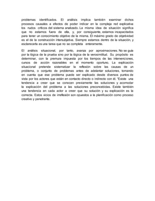 problemas identificados. El análisis implica también examinar dichos
procesos causales a efectos de poder indicar en la compleja red explicativa
los nudos críticos del sistema analizado. La misma idea de situación significa
que no estamos fuera de ella, y, por consiguiente, estamos incapacitados
para tener un conocimiento objetivo de la misma. El máximo grado de objetividad
es el de la construcción intersubjetiva. Siempre estamos dentro de la situación, y
esclarecerla es una tarea que no se completa enteramente.
El análisis situacional, por tanto, avanza por aproximaciones. No se guía
por la lógica de la prueba sino por la lógica de la verosimilitud. Su propósito es
determinar, con la premura impuesta por los tiempos de las intervenciones,
cursos de acción razonables en el momento oportuno. La explicación
situacional pretende sistematizar la reflexión sobre las causas de un
problema, o conjunto de problemas antes de adelantar soluciones, tomando
en cuenta que ese problema puede ser explicado desde diversos puntos de
vista por los actores que están en contacto directo o indirecto con él. “Existe una
tendencia a creer que se conocen previamente las soluciones y acomodar
la explicación del problema a las soluciones preconcebidas. Existe también
una tendencia en cada actor a creer que su solución y su explicación es la
correcta. Estos vicios de irreflexión son opuestos a la planificación como proceso
creativo y penetrante.
 