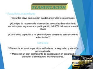 Formulación de estrategias
Preguntas clave que pueden ayudar a formular las estrategias:
¿Qué tipo de recursos de información, asesoría y financiamiento
necesito para lograr un una participación del 30% del mercado en 5
años?
¿Cómo debo capacitar a mi personal para obtener la satisfacción de
mis clientes?
Estrategia:
Diferenciar el servicio por altos estándares de seguridad y atención
personalizada.
Mantener un plan permanente de capacitación en seguridad y
atención al cliente para los conductores.
PLANIFICACIÓN
 