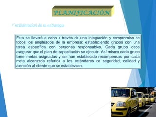 Implantación de la estrategia
Ésta se llevará a cabo a través de una integración y compromiso de
todos los empleados de la empresa: estableciendo grupos con una
tarea específica con personas responsables. Cada grupo debe
asegurar que el plan de capacitación se ejecute. Así mismo cada grupo
tiene metas asignadas y se han establecido recompensas por cada
meta alcanzada referida a los estándares de seguridad, calidad y
atención al cliente que se establezcan.
PLANIFICACIÓN
 