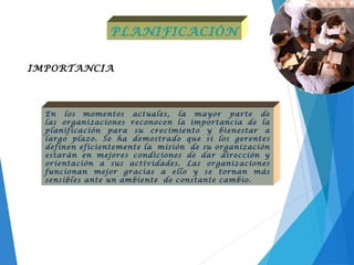 IMPORTANCIA
PLANIFICACIÓN
En los momentos actuales, la mayor parte de
las organizaciones reconocen la importancia de la
planificación para su crecimiento y bienestar a
largo plazo. Se ha demostrado que si los gerentes
definen eficientemente la misión de su organización
estarán en mejores condiciones de dar dirección y
orientación a sus actividades. Las organizaciones
funcionan mejor gracias a ello y se tornan más
sensibles ante un ambiente de constante cambio.
 
