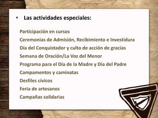 • Las actividades especiales:
Participación en cursos
Ceremonias de Admisión, Recibimiento e Investidura
Día del Conquistador y culto de acción de gracias
Semana de Oración/La Voz del Menor
Programa para el Día de la Madre y Día del Padre
Campamentos y caminatas
Desfiles cívicos
Feria de artesanos
Campañas solidarias
 