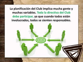 La planificación del Club implica mucha gente y
muchas variables. Toda la directiva del Club
debe participar, ya que cuando todos están
involucrados, todos se sienten responsables.
 