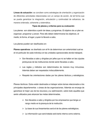 Líneas de actuación: se conciben como estrategias de orientación y organización
de diferentes actividades relacionadas con un campo de acción, de tal forma que
se pueda garantizar la integración, articulación y continuidad de esfuerzos, de
manera ordenada, coherente y sistemática.
Tipos de planes y criterios para su evaluación
Los planes son obtenidos a partir de ideas y programas. El objetivo de un plan es
organizar, programar y prever. Para ello deben determinarse los objetivos, el
medio, la forma, el lugar y quien lo llevará a cabo.
Los planes pueden ser clasificados en:
Planes operativos: es diseñado con el fin de determinar con anterioridad cual es
el rol particular de cada individuo en las unidades operacionales donde trabajará.
 Son llevadas a cabo y dirigidas por jefes que no se hallan en las cúpulas
jerárquicas de las instituciones donde serán llevadas a cabo.
 Las reglas y métodos son determinados de manera muy minuciosa.
Además deben ser respetados indiscutiblemente.
 Respeta las orientaciones dadas por los planes tácticos y estratégicos.
Planes tácticos: Estos están destinados a trabajar sobre temas relacionados a los
principales departamentos o áreas de las organizaciones. Además se encarga de
garantizar el mejor uso de los recursos y su optimización, sobre todo aquellos que
serán utilizados para alcanzar las metas determinadas.
 Son llevados a cabo y dirigidos por los empresarios que tenga un
rango medio en la jerarquía de la institución.
 La base de sus lineamientos será el de los planes estratégicos.
 La información que será tratada será tanto interna como externa.
 