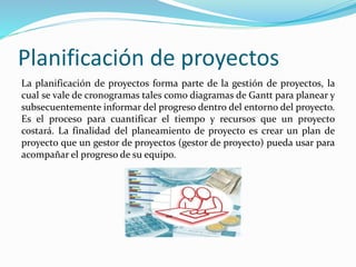 Planificación de proyectos
La planificación de proyectos forma parte de la gestión de proyectos, la
cual se vale de cronogramas tales como diagramas de Gantt para planear y
subsecuentemente informar del progreso dentro del entorno del proyecto.
Es el proceso para cuantificar el tiempo y recursos que un proyecto
costará. La finalidad del planeamiento de proyecto es crear un plan de
proyecto que un gestor de proyectos (gestor de proyecto) pueda usar para
acompañar el progreso de su equipo.
 