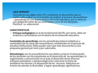  ¿QUE APRENDI?
 Conocido en sus siglas como PCI, constituye un documento que se
realiza cada 4 años con el propósito de analizar el proceso de enseñanza
– aprendizaje en una determinada institución educativa, por lo tanto en
una obligación tanto de sus autoridades como de sus docentes.
Planificar su elaboración
CARACTERISTICAS
 Enfoque pedagógico: es el eje fundamental del PEI, por tanto, debe ser
evidente y concordante con el ideario de la institución educativa.

Contenidos de aprendizaje: son los aprendizajes básicos (objetivos y
contenidos) de las áreas del conocimiento, establecidos en el pensum de
estudios institucional. Debe quedar claro que este documento es una
propuesta general por nivel y por subniveles.

Metodología: son los procedimientos que deben conducir el desempeño
de los docentes con los estudiantes en el desarrollo de los aprendizajes; la
organización y comunicación en el aula; el desarrollo de los diversos
enfoques (disciplinar y epistemológico) en cada área; la forma de
establecer las normas y la disposición de los recursos didácticos en
función de atender la diversidad y lograr aprendizajes significativos;
 