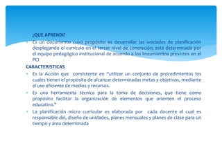  ¿QUE APRENDI?
 Es un documento cuyo propósito es desarrollar las unidades de planificación
desplegando el currículo en el tercer nivel de concreción; está determinado por
el equipo pedagógico institucional de acuerdo a los lineamientos previstos en el
PCI
CARACTERISTICAS
 Es la Acción que consistente en “utilizar un conjunto de procedimientos los
cuales tienen el propósito de alcanzar determinadas metas y objetivos, mediante
el uso eficiente de medios y recursos.
 Es una herramienta técnica para la toma de decisiones, que tiene como
propósito facilitar la organización de elementos que orienten el proceso
educativo."
 La planificación micro curricular es elaborada por cada docente el cual es
responsable del, diseño de unidades, planes mensuales y planes de clase para un
tiempo y área determinada
 