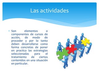 Las actividades
 Son elementos o
componentes de cursos de
acción, de modo de
proceder y por lo tanto
deben desarrollarse como
forma concretas de poner
en practica las estrategias
seleccionadas para el
tratamiento de ciertos
contenidos en una situación
en particular.
 