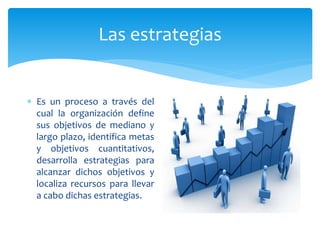 Las estrategias
 Es un proceso a través del
cual la organización define
sus objetivos de mediano y
largo plazo, identifica metas
y objetivos cuantitativos,
desarrolla estrategias para
alcanzar dichos objetivos y
localiza recursos para llevar
a cabo dichas estrategias.
 