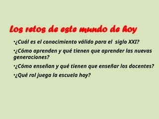 Los retos de este mundo de hoy
•¿Cuál es el conocimiento válido para el siglo XXI?
•¿Cómo aprenden y qué tienen que aprender las nuevas
generaciones?
•¿Cómo enseñan y qué tienen que enseñar los docentes?
•¿Qué rol juega la escuela hoy?
 