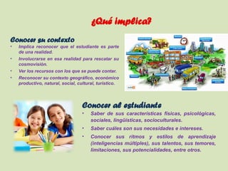 ¿Qué implica?
Conocer su contexto
• Implica reconocer que el estudiante es parte
de una realidad.
• Involucrarse en esa realidad para rescatar su
cosmovisión.
• Ver los recursos con los que se puede contar.
• Reconocer su contexto geográfico, económico
productivo, natural, social, cultural, turístico.
Conocer al estudiante
• Saber de sus características físicas, psicológicas,
sociales, lingüísticas, socioculturales.
• Saber cuáles son sus necesidades e intereses.
• Conocer sus ritmos y estilos de aprendizaje
(inteligencias múltiples), sus talentos, sus temores,
limitaciones, sus potencialidades, entre otros.
 