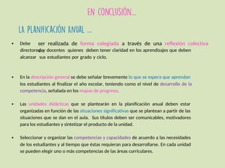 …
…
ser realizada de forma colegiada a través de una reflexión colectiva
de
• Debe
directores y docentes quienes deben tener claridad en los aprendizajes que deben
alcanzar sus estudiantes por grado y ciclo.
• En la descripción general se debe señalar brevemente lo que se espera que aprendan
los estudiantes al finalizar el año escolar, teniendo como el nivel de desarrollo de la
competencia, señalada en los mapas de progreso.
• Las unidades didácticas que se plantearán en la planificación anual deben estar
organizadas en función de las situaciones significativas que se plantean a partir de las
situaciones que se dan en el aula. Sus títulos deben ser comunicables, motivadores
para los estudiantes y sintetizar el producto de la unidad.
• Seleccionar y organizar las competencias y capacidades de acuerdo a las necesidades
de los estudiantes y al tiempo que éstas requieran para desarrollarse. En cada unidad
se pueden elegir uno o más competencias de las áreas curriculares.
 