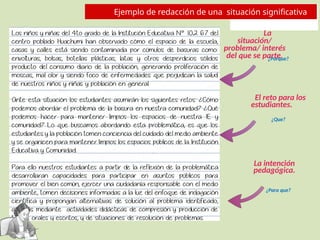 La
situación/
problema/ interés
del que se parte.
El reto para los
estudiantes.
La intención
pedagógica.
Ejemplo de redacción de una situación significativa
¿Porque?
¿Que?
¿Para que?
 