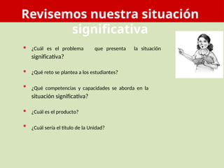Revisemos nuestra situación
significativa
• ¿Cuál es el problema
significativa?
que presenta la situación
•
•
¿Qué reto se plantea a los estudiantes?
¿Qué competencias y capacidades se aborda en la
situación significativa?
•
•
¿Cuál es el producto?
¿Cuál sería el título de la Unidad?
 