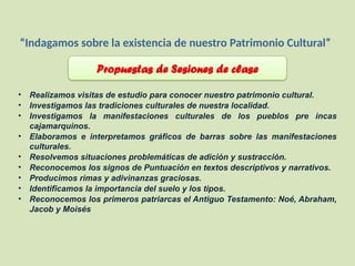 “Indagamos sobre la existencia de nuestro Patrimonio Cultural”
Propuestas de Sesiones de clase
• Realizamos visitas de estudio para conocer nuestro patrimonio cultural.
• Investigamos las tradiciones culturales de nuestra localidad.
• Investigamos la manifestaciones culturales de los pueblos pre incas
cajamarquinos.
• Elaboramos e interpretamos gráficos de barras sobre las manifestaciones
culturales.
• Resolvemos situaciones problemáticas de adición y sustracción.
• Reconocemos los signos de Puntuación en textos descriptivos y narrativos.
• Producimos rimas y adivinanzas graciosas.
• Identificamos la importancia del suelo y los tipos.
• Reconocemos los primeros patriarcas el Antiguo Testamento: Noé, Abraham,
Jacob y Moisés
 