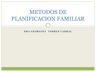 METODOS DE
PLANIFICACION FAMILIAR
DRA GEORGINA TORRES CABRAL

 