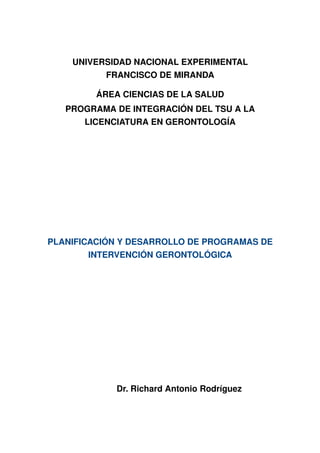 UNIVERSIDAD NACIONAL EXPERIMENTAL
FRANCISCO DE MIRANDA
ÁREA CIENCIAS DE LA SALUD
PROGRAMA DE INTEGRACIÓN DEL TSU A LA
LICENCIATURA EN GERONTOLOGÍA
PLANIFICACIÓN Y DESARROLLO DE PROGRAMAS DE 
INTERVENCIÓN GERONTOLÓGICA
Dr. Richard Antonio Rodríguez
 