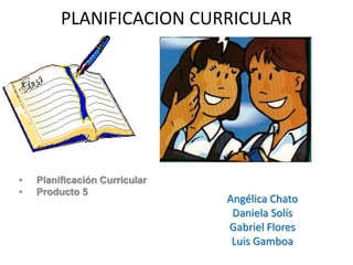 PLANIFICACION CURRICULAR
• Planificación Curricular
• Producto 5
Angélica Chato
Daniela Solís
Gabriel Flores
Luis Gamboa
 