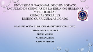 UNIVESIDAD NACIONAL DE CHIMBORAZO
FACULTAD DE CIENCIAS DE LA EDUAIÓN HUMANAS
Y TECOLOGÍAS
CIENCIAS SOCIALES
DISEÑO CURRICULAAPLICADO
PLANIFICACIÓN CURRICULAR INSTITUCIONAL (PCI).
INTEGRANTES: LADY LOOR
MAYRA MELENA
VANESSA VALLEJO
JOHANNA VIZUETE
 