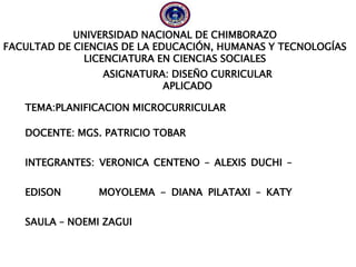 UNIVERSIDAD NACIONAL DE CHIMBORAZO
FACULTAD DE CIENCIAS DE LA EDUCACIÓN, HUMANAS Y TECNOLOGÍAS
LICENCIATURA EN CIENCIAS SOCIALES
TEMA:PLANIFICACION MICROCURRICULAR
DOCENTE: MGS. PATRICIO TOBAR
INTEGRANTES: VERONICA CENTENO – ALEXIS DUCHI –
EDISON MOYOLEMA - DIANA PILATAXI – KATY
SAULA – NOEMI ZAGUI
ASIGNATURA: DISEÑO CURRICULAR
APLICADO
 