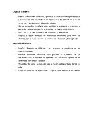 Objetivo especifico
- Diseño planeaciones didácticas, aplicando sus conocimientos pedagógicos
y disciplinares para responder a las necesidades del contexto en el marco
de los plan y programas de educación básica.
- Genero ambientes formativos para propiciar la autonomía y promover el
desarrollo de las competencias en los alumnos de educación básica.
- Utilizo las TIC como herramienta de enseñanza y aprendizaje.
- Propicio y regulo espacios de aprendizaje incluyentes para todos los
alumnos, con el fin de promover la convivencia, el respeto y la aceptación.
Propósito especifico
- Diseñar planeaciones didácticas para favorecer la enseñanza de las
Ciencias Naturales
- Generar ambientes formativos para propiciar la autonomía de los
estudiantes con la finalidad de optimizar una enseñanza optima en los
contenidos de Ciencias Naturales
- Utilizar las TIC como herramienta para la mejora del aprendizaje dentro del
aula.
- Propiciar espacios de aprendizaje incluyente para todos los educandos.
 
