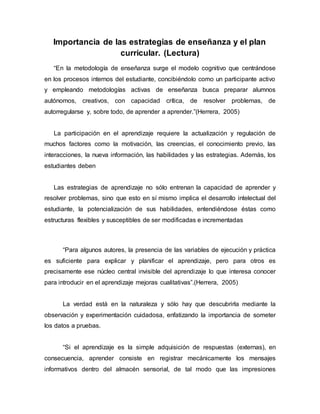 Importancia de las estrategias de enseñanza y el plan
curricular. (Lectura)
“En la metodología de enseñanza surge el modelo cognitivo que centrándose
en los procesos internos del estudiante, concibiéndolo como un participante activo
y empleando metodologías activas de enseñanza busca preparar alumnos
autónomos, creativos, con capacidad crítica, de resolver problemas, de
autorregularse y, sobre todo, de aprender a aprender.”(Herrera, 2005)
La participación en el aprendizaje requiere la actualización y regulación de
muchos factores como la motivación, las creencias, el conocimiento previo, las
interacciones, la nueva información, las habilidades y las estrategias. Además, los
estudiantes deben
Las estrategias de aprendizaje no sólo entrenan la capacidad de aprender y
resolver problemas, sino que esto en sí mismo implica el desarrollo intelectual del
estudiante, la potencialización de sus habilidades, entendiéndose éstas como
estructuras flexibles y susceptibles de ser modificadas e incrementadas
“Para algunos autores, la presencia de las variables de ejecución y práctica
es suficiente para explicar y planificar el aprendizaje, pero para otros es
precisamente ese núcleo central invisible del aprendizaje lo que interesa conocer
para introducir en el aprendizaje mejoras cualitativas”.(Herrera, 2005)
La verdad está en la naturaleza y sólo hay que descubrirla mediante la
observación y experimentación cuidadosa, enfatizando la importancia de someter
los datos a pruebas.
“Si el aprendizaje es la simple adquisición de respuestas (externas), en
consecuencia, aprender consiste en registrar mecánicamente los mensajes
informativos dentro del almacén sensorial, de tal modo que las impresiones
 