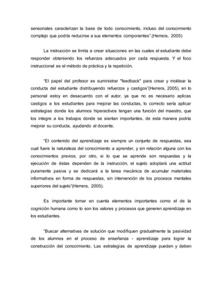 sensoriales caracterizan la base de todo conocimiento, incluso del conocimiento
complejo que podría reducirse a sus elementos componentes”.(Herrera, 2005)
La instrucción se limita a crear situaciones en las cuales el estudiante debe
responder obteniendo los refuerzos adecuados por cada respuesta. Y el foco
instruccional es el método de práctica y la repetición.
“El papel del profesor es suministrar "feedback" para crear y moldear la
conducta del estudiante distribuyendo refuerzos y castigos”(Herrera, 2005), en lo
personal estoy en desacuerdo con el autor, ya que no es necesario aplicas
castigos a los estudiantes para mejorar las conductas, lo correcto sería aplicar
estrategias donde los alumnos hiperactivos tengan una función del maestro, que
los integre a los trabajos donde se sientan importantes, de esta manera podría
mejorar su conducta, ayudando al docente.
“El contenido del aprendizaje es siempre un conjunto de respuestas, sea
cual fuere la naturaleza del conocimiento a aprender, y sin relación alguna con los
conocimientos previos; por otro, si lo que se aprende son respuestas y la
ejecución de éstas dependen de la instrucción, el sujeto adoptará una actitud
puramente pasiva y se dedicará a la tarea mecánica de acumular materiales
informativos en forma de respuestas, sin intervención de los procesos mentales
superiores del sujeto”(Herrera, 2005).
Es importante tomar en cuenta elementos importantes como el de la
cognición humana como lo son los valores y procesos que generen aprendizaje en
los estudiantes.
“Buscar alternativas de solución que modifiquen gradualmente la pasividad
de los alumnos en el proceso de enseñanza - aprendizaje para lograr la
construcción del conocimiento. Las estrategias de aprendizaje pueden y deben
 