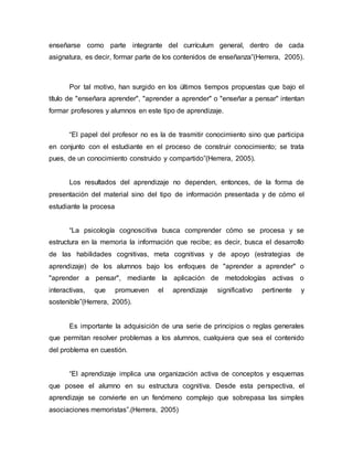 enseñarse como parte integrante del currículum general, dentro de cada
asignatura, es decir, formar parte de los contenidos de enseñanza”(Herrera, 2005).
Por tal motivo, han surgido en los últimos tiempos propuestas que bajo el
título de "enseñara aprender", "aprender a aprender" o "enseñar a pensar" intentan
formar profesores y alumnos en este tipo de aprendizaje.
“El papel del profesor no es la de trasmitir conocimiento sino que participa
en conjunto con el estudiante en el proceso de construir conocimiento; se trata
pues, de un conocimiento construido y compartido”(Herrera, 2005).
Los resultados del aprendizaje no dependen, entonces, de la forma de
presentación del material sino del tipo de información presentada y de cómo el
estudiante la procesa
“La psicología cognoscitiva busca comprender cómo se procesa y se
estructura en la memoria la información que recibe; es decir, busca el desarrollo
de las habilidades cognitivas, meta cognitivas y de apoyo (estrategias de
aprendizaje) de los alumnos bajo los enfoques de "aprender a aprender" o
"aprender a pensar", mediante la aplicación de metodologías activas o
interactivas, que promueven el aprendizaje significativo pertinente y
sostenible”(Herrera, 2005).
Es importante la adquisición de una serie de principios o reglas generales
que permitan resolver problemas a los alumnos, cualquiera que sea el contenido
del problema en cuestión.
“El aprendizaje implica una organización activa de conceptos y esquemas
que posee el alumno en su estructura cognitiva. Desde esta perspectiva, el
aprendizaje se convierte en un fenómeno complejo que sobrepasa las simples
asociaciones memoristas”.(Herrera, 2005)
 