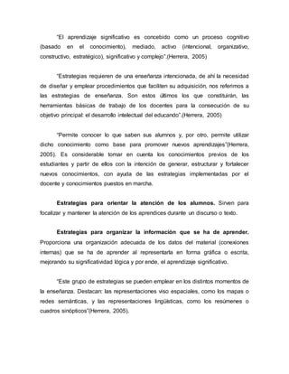 “El aprendizaje significativo es concebido como un proceso cognitivo
(basado en el conocimiento), mediado, activo (intencional, organizativo,
constructivo, estratégico), significativo y complejo”.(Herrera, 2005)
“Estrategias requieren de una enseñanza intencionada, de ahí la necesidad
de diseñar y emplear procedimientos que faciliten su adquisición, nos referimos a
las estrategias de enseñanza. Son estos últimos los que constituirán, las
herramientas básicas de trabajo de los docentes para la consecución de su
objetivo principal: el desarrollo intelectual del educando”.(Herrera, 2005)
“Permite conocer lo que saben sus alumnos y, por otro, permite utilizar
dicho conocimiento como base para promover nuevos aprendizajes”(Herrera,
2005). Es considerable tomar en cuenta los conocimientos previos de los
estudiantes y partir de ellos con la intención de generar, estructurar y fortalecer
nuevos conocimientos, con ayuda de las estrategias implementadas por el
docente y conocimientos puestos en marcha.
Estrategias para orientar la atención de los alumnos. Sirven para
focalizar y mantener la atención de los aprendices durante un discurso o texto.
Estrategias para organizar la información que se ha de aprender.
Proporciona una organización adecuada de los datos del material (conexiones
internas) que se ha de aprender al representarla en forma gráfica o escrita,
mejorando su significatividad lógica y por ende, el aprendizaje significativo.
“Este grupo de estrategias se pueden emplear en los distintos momentos de
la enseñanza. Destacan: las representaciones viso espaciales, como los mapas o
redes semánticas, y las representaciones lingüísticas, como los resúmenes o
cuadros sinópticos”(Herrera, 2005).
 