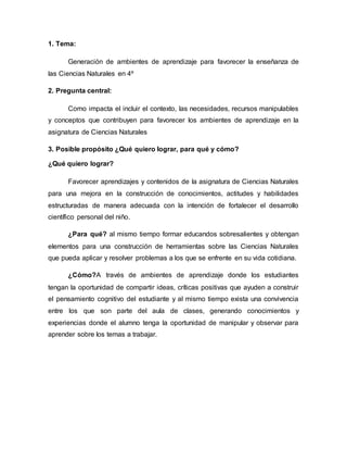 1. Tema:
Generación de ambientes de aprendizaje para favorecer la enseñanza de
las Ciencias Naturales en 4º
2. Pregunta central:
Como impacta el incluir el contexto, las necesidades, recursos manipulables
y conceptos que contribuyen para favorecer los ambientes de aprendizaje en la
asignatura de Ciencias Naturales
3. Posible propósito ¿Qué quiero lograr, para qué y cómo?
¿Qué quiero lograr?
Favorecer aprendizajes y contenidos de la asignatura de Ciencias Naturales
para una mejora en la construcción de conocimientos, actitudes y habilidades
estructuradas de manera adecuada con la intención de fortalecer el desarrollo
científico personal del niño.
¿Para qué? al mismo tiempo formar educandos sobresalientes y obtengan
elementos para una construcción de herramientas sobre las Ciencias Naturales
que pueda aplicar y resolver problemas a los que se enfrente en su vida cotidiana.
¿Cómo?A través de ambientes de aprendizaje donde los estudiantes
tengan la oportunidad de compartir ideas, críticas positivas que ayuden a construir
el pensamiento cognitivo del estudiante y al mismo tiempo exista una convivencia
entre los que son parte del aula de clases, generando conocimientos y
experiencias donde el alumno tenga la oportunidad de manipular y observar para
aprender sobre los temas a trabajar.
 