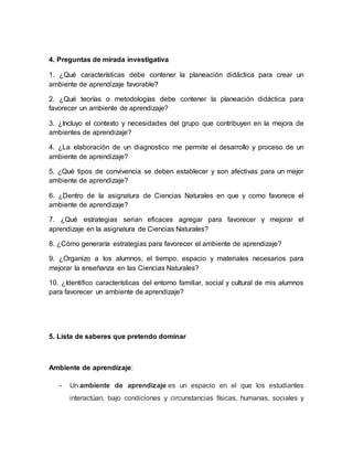 4. Preguntas de mirada investigativa
1. ¿Qué características debe contener la planeación didáctica para crear un
ambiente de aprendizaje favorable?
2. ¿Qué teorías o metodologías debe contener la planeación didáctica para
favorecer un ambiente de aprendizaje?
3. ¿Incluyo el contexto y necesidades del grupo que contribuyen en la mejora de
ambientes de aprendizaje?
4. ¿La elaboración de un diagnostico me permite el desarrollo y proceso de un
ambiente de aprendizaje?
5. ¿Qué tipos de convivencia se deben establecer y son afectivas para un mejor
ambiente de aprendizaje?
6. ¿Dentro de la asignatura de Ciencias Naturales en que y como favorece el
ambiente de aprendizaje?
7. ¿Qué estrategias serian eficaces agregar para favorecer y mejorar el
aprendizaje en la asignatura de Ciencias Naturales?
8. ¿Cómo generaría estrategias para favorecer el ambiente de aprendizaje?
9. ¿Organizo a los alumnos, el tiempo, espacio y materiales necesarios para
mejorar la enseñanza en las Ciencias Naturales?
10. ¿Identifico características del entorno familiar, social y cultural de mis alumnos
para favorecer un ambiente de aprendizaje?
5. Lista de saberes que pretendo dominar
Ambiente de aprendizaje:
- Un ambiente de aprendizaje es un espacio en el que los estudiantes
interactúan, bajo condiciones y circunstancias físicas, humanas, sociales y
 