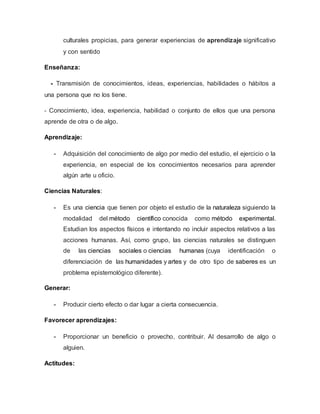 culturales propicias, para generar experiencias de aprendizaje significativo
y con sentido
Enseñanza:
- Transmisión de conocimientos, ideas, experiencias, habilidades o hábitos a
una persona que no los tiene.
- Conocimiento, idea, experiencia, habilidad o conjunto de ellos que una persona
aprende de otra o de algo.
Aprendizaje:
- Adquisición del conocimiento de algo por medio del estudio, el ejercicio o la
experiencia, en especial de los conocimientos necesarios para aprender
algún arte u oficio.
Ciencias Naturales:
- Es una ciencia que tienen por objeto el estudio de la naturaleza siguiendo la
modalidad del método científico conocida como método experimental.
Estudian los aspectos físicos e intentando no incluir aspectos relativos a las
acciones humanas. Así, como grupo, las ciencias naturales se distinguen
de las ciencias sociales o ciencias humanas (cuya identificación o
diferenciación de las humanidades y artes y de otro tipo de saberes es un
problema epistemológico diferente).
Generar:
- Producir cierto efecto o dar lugar a cierta consecuencia.
Favorecer aprendizajes:
- Proporcionar un beneficio o provecho, contribuir. Al desarrollo de algo o
alguien.
Actitudes:
 