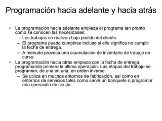 Programación hacia adelante y hacia atrás La programación hacia adelante empieza el programa tan pronto como se conocen las necesidades: Los trabajos se realizan bajo pedido del cliente.  El programa puede cumplirse incluso si ello significa no cumplir la fecha de entrega.  A menudo provoca una acumulación de inventario de trabajo en curso. La programación hacia atrás empieza con la fecha de entrega, programando primero la última operación. Las etapas del trabajo se programan, de una en una, en orden inverso:  Se utiliza en muchos entornos de fabricación, así como en entornos de servicios tales como servir un banquete o programar una operación de cirujía.  