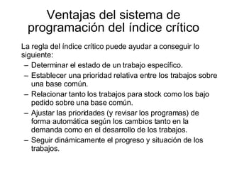 Ventajas del sistema de programación del índice crítico La regla del índice crítico puede ayudar a conseguir lo siguiente: Determinar el estado de un trabajo específico. Establecer una prioridad relativa entre los trabajos sobre una base común. Relacionar tanto los trabajos para stock como los bajo pedido sobre una base común. Ajustar las prioridades (y revisar los programas) de forma automática según los cambios tanto en la demanda como en el desarrollo de los trabajos.  Seguir dinámicamente el progreso y situación de los trabajos. 
