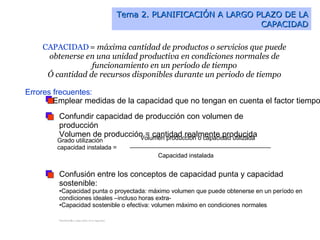 Tema 2. PLANIFICACIÓN A LARGO PLAZO DE LA CAPACIDAD CAPACIDAD  =  máxima cantidad de productos o servicios que puede obtenerse en una unidad productiva en condiciones normales de funcionamiento en un período de tiempo Ó cantidad de recursos disponibles durante un periodo de tiempo Errores frecuentes:   Emplear medidas de la capacidad que no tengan en cuenta el factor tiempo Confundir capacidad de producción con volumen de producción Volumen de producción = cantidad realmente producida Confusión entre los conceptos de capacidad punta y capacidad sostenible: Capacidad punta o proyectada: máximo volumen que puede obtenerse en un período en condiciones ideales –incluso horas extra- Capacidad sostenible o efectiva: volumen máximo en condiciones normales Planificaci ó n a largo plazo de la capacidad   Grado utilización capacidad instalada =  Volumen producción o capacidad utilizada Capacidad instalada 
