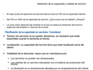 Utilización de la capacidad y calidad de servicio El mejor punto de operación de servicio está en torno al 70% de la capacidad máxima Del 70% al 100% de la capacidad de servicio, ¿Que ocurre con la calidad? ¿Porqué? La zona crítica depende del contexto en el que se realiza la prestación del servicio: urgencias del hospital  vs.  Servicio de correos  Planificación de la capacidad en servicios. Considerar: Tiempo: los servicios no se pueden almacenar, es necesario que están disponibles cuando lo demanda el cliente. Localización: La capacidad del servicio tiene que estar localizada cerca del cliente Volatilidad de la demanda: mayor que en manufactura por: Los servicios no pueden ser almacenados Los clientes de un servicio interactúan con el sistema de producción del mismo La demanda se ve directamente afectada por el comportamiento del cliente  
