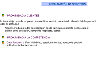 LOCALIZACIÓN DE SERVICIOS   El cliente viaja hasta la empresa para recibir el servicio, asumiendo el coste del desplazamiento: Poder de atracción Algunos medios o todos se desplazan desde la instalación hasta donde está el cliente: zona de acción, tiempo de respuesta, costes PROXIMIDAD A CLIENTES PROXIMIDAD A LA COMPETENCIA Otros factores:  tráfico, visibilidad, estacionamientos, transporte público, actitud social hacia el servicio… 