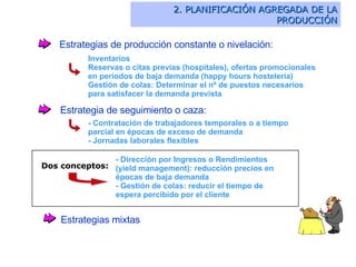 Estrategias de producción constante o nivelación: Inventarios Reservas o citas previas (hospitales), ofertas promocionales en periodos de baja demanda (happy hours hostelería) Gestión de colas:  Determinar el nº de puestos necesarios para satisfacer la demanda prevista Estrategia de seguimiento o caza: - Contratación de trabajadores temporales o a tiempo parcial en épocas de exceso de demanda - Jornadas laborales flexibles - Dirección por Ingresos o Rendimientos (yield management): reducción precios en épocas de baja demanda - Gestión de colas: reducir el tiempo de espera percibido por el cliente Estrategias mixtas 2. PLANIFICACIÓN AGREGADA DE LA PRODUCCIÓN Dos conceptos: 