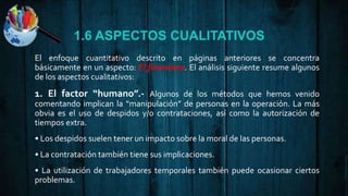 1.6 ASPECTOS CUALITATIVOS
El enfoque cuantitativo descrito en páginas anteriores se concentra
básicamente en un aspecto: El financiero. El análisis siguiente resume algunos
de los aspectos cualitativos:
1. El factor “humano”.- Algunos de los métodos que hemos venido
comentando implican la “manipulación” de personas en la operación. La más
obvia es el uso de despidos y/o contrataciones, así como la autorización de
tiempos extra.
• Los despidos suelen tener un impacto sobre la moral de las personas.
• La contratación también tiene sus implicaciones.
• La utilización de trabajadores temporales también puede ocasionar ciertos
problemas.
 