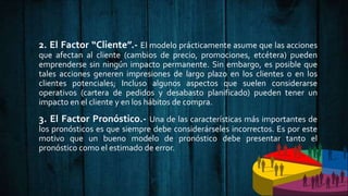2. El Factor “Cliente”.- El modelo prácticamente asume que las acciones
que afectan al cliente (cambios de precio, promociones, etcétera) pueden
emprenderse sin ningún impacto permanente. Sin embargo, es posible que
tales acciones generen impresiones de largo plazo en los clientes o en los
clientes potenciales; Incluso algunos aspectos que suelen considerarse
operativos (cartera de pedidos y desabasto planificado) pueden tener un
impacto en el cliente y en los hábitos de compra.
3. El Factor Pronóstico.- Una de las características más importantes de
los pronósticos es que siempre debe considerárseles incorrectos. Es por este
motivo que un bueno modelo de pronóstico debe presentar tanto el
pronóstico como el estimado de error.
 