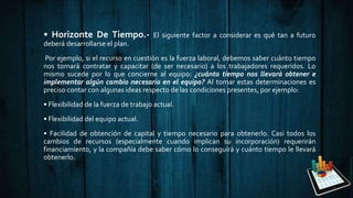 • Horizonte De Tiempo.- El siguiente factor a considerar es qué tan a futuro
deberá desarrollarse el plan.
Por ejemplo, si el recurso en cuestión es la fuerza laboral, debemos saber cuánto tiempo
nos tomará contratar y capacitar (de ser necesario) a los trabajadores requeridos. Lo
mismo sucede por lo que concierne al equipo: ¿cuánto tiempo nos llevará obtener e
implementar algún cambio necesario en el equipo? Al tomar estas determinaciones es
preciso contar con algunas ideas respecto de las condiciones presentes, por ejemplo:
• Flexibilidad de la fuerza de trabajo actual.
• Flexibilidad del equipo actual.
• Facilidad de obtención de capital y tiempo necesario para obtenerlo. Casi todos los
cambios de recursos (especialmente cuando implican su incorporación) requerirán
financiamiento, y la compañía debe saber cómo lo conseguirá y cuánto tiempo le llevará
obtenerlo.
 