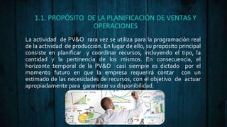1.1. PROPÓSITO DE LA PLANIFICACIÓN DE VENTAS Y
OPERACIONES
La actividad de PV&O rara vez se utiliza para la programación real
de la actividad de producción. En lugar de ello, su propósito principal
consiste en planificar y coordinar recursos, incluyendo el tipo, la
cantidad y la pertinencia de los mismos. En consecuencia, el
horizonte temporal de la PV&O casi siempre es dictado por el
momento futuro en que la empresa requerirá contar con un
estimado de las necesidades de recursos, con el objetivo de actuar
apropiadamente para garantizar su disponibilidad.
 
