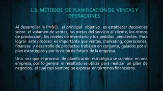 1.3. MÉTODOS DE PLANIFICACIÓN DE VENTAS Y
OPERACIONES
Al desarrollar la PV&O, el principal objetivo es establecer decisiones
sobre el volumen de ventas, las metas del servicio al cliente, los ritmos
de producción, los niveles de inventario y los pedidos pendientes. Para
lograr este proceso es importante que ventas, marketing, operaciones,
finanzas y desarrollo de productos trabajen en conjunto, guiados por el
plan estratégico y por la visión de futuro de la empresa.
Una vez que el proceso de planificación estratégica se culmina en una
empresa, por lo general el resultado se utiliza para realizar un plan de
negocios, el cual casi siempre se expresa en términos financieros.
 