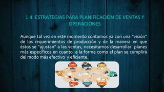1.4. ESTRATEGIAS PARA PLANIFICACIÓN DE VENTAS Y
OPERACIONES
Aunque tal vez en este momento contamos ya con una “visión”
de los requerimientos de producción y de la manera en que
éstos se “ajustan” a las ventas, necesitamos desarrollar planes
más específicos en cuanto a la forma como el plan se cumplirá
del modo más efectivo y eficiente.
 